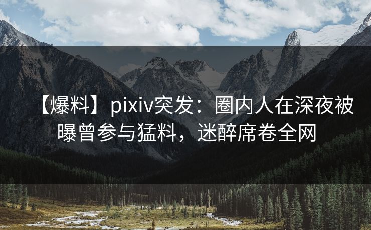 【爆料】pixiv突发：圈内人在深夜被曝曾参与猛料，迷醉席卷全网