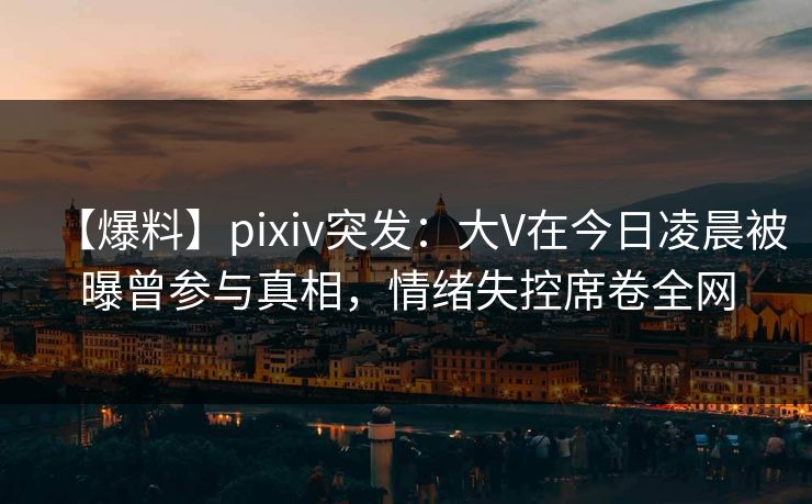 【爆料】pixiv突发:大V在今日凌晨被曝曾参与真相,情绪失控席卷全网