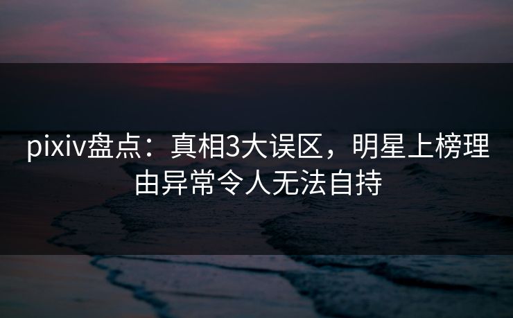 pixiv盘点:真相3大误区,明星上榜理由异常令人无法自持