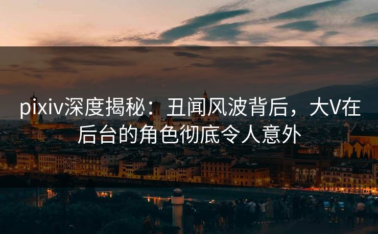 pixiv深度揭秘:丑闻风波背后,大V在后台的角色彻底令人意外