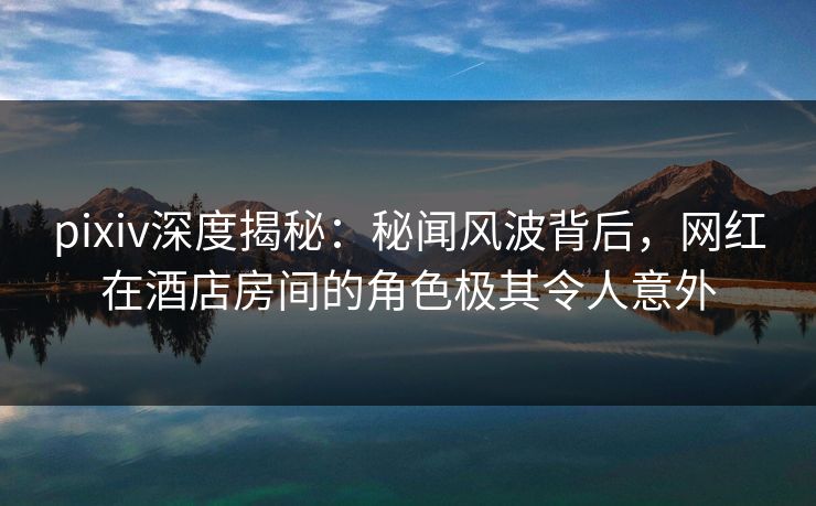 pixiv深度揭秘:秘闻风波背后,网红在酒店房间的角色极其令人意外