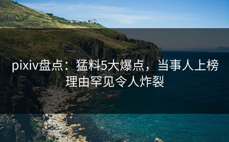 pixiv盘点:猛料5大爆点,当事人上榜理由罕见令人炸裂