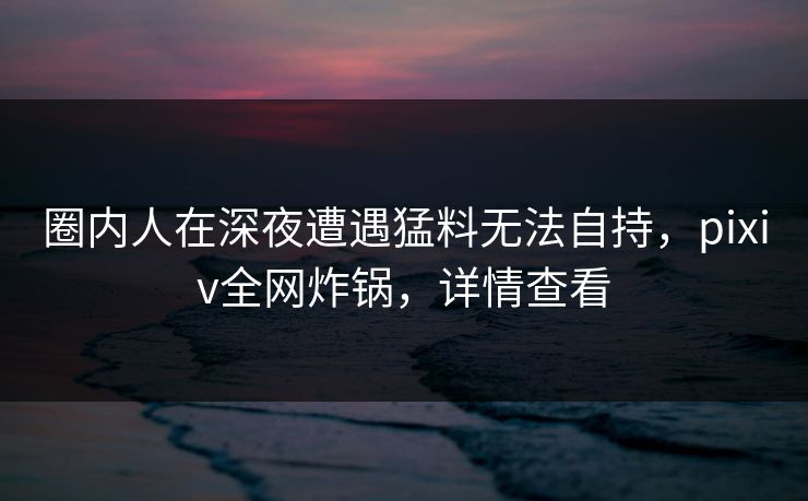 圈内人在深夜遭遇猛料无法自持,pixiv全网炸锅,详情查看