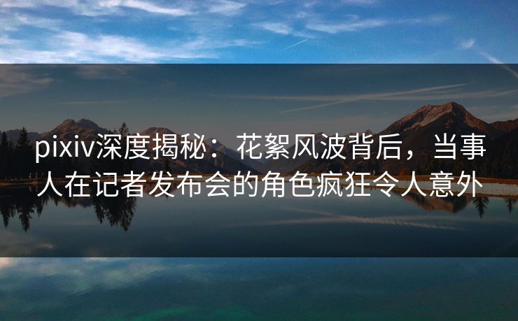 pixiv深度揭秘：花絮风波背后，当事人在记者发布会的角色疯狂令人意外