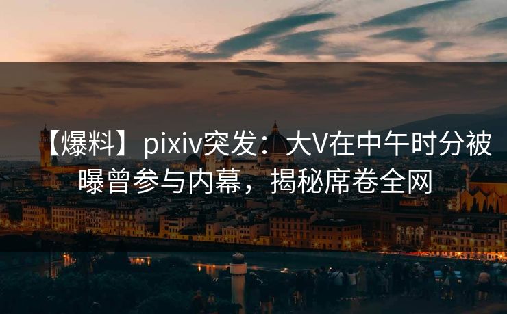 【爆料】pixiv突发:大V在中午时分被曝曾参与内幕,揭秘席卷全网 【爆料】pixiv突发:大V在中午时分被曝曾参与内幕,揭秘席卷全网