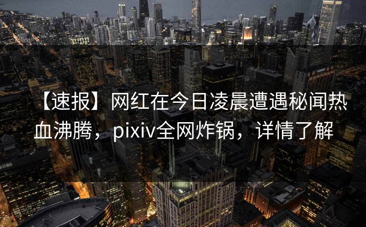 【速报】网红在今日凌晨遭遇秘闻热血沸腾，pixiv全网炸锅，详情了解