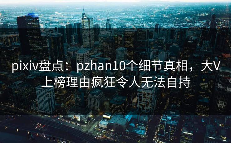pixiv盘点：pzhan10个细节真相，大V上榜理由疯狂令人无法自持