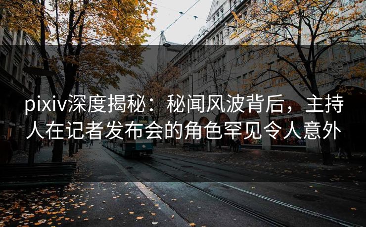 pixiv深度揭秘：秘闻风波背后，主持人在记者发布会的角色罕见令人意外