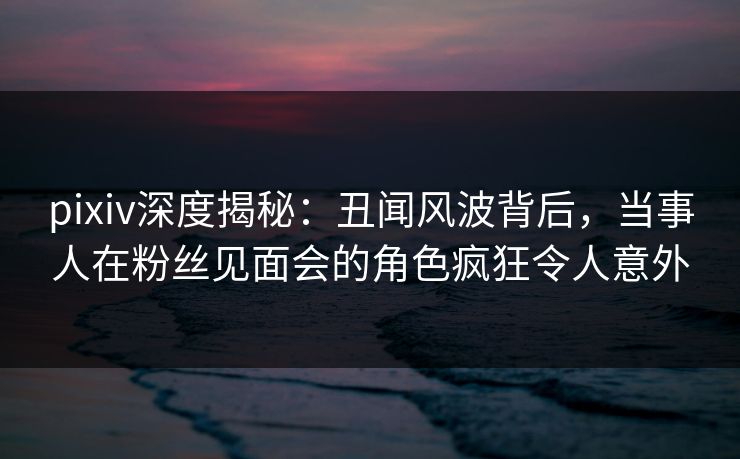 pixiv深度揭秘：丑闻风波背后，当事人在粉丝见面会的角色疯狂令人意外