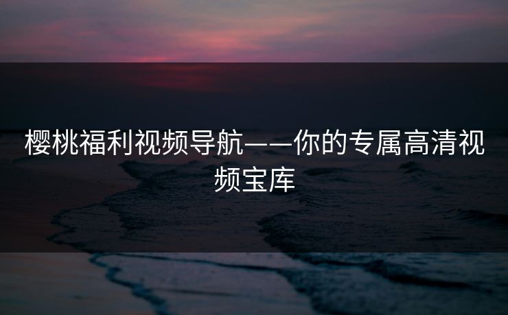 樱桃福利视频导航——你的专属高清视频宝库 樱桃福利视频导航——你的专属高清视频宝库