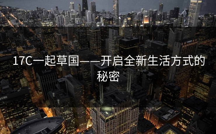 17C一起草国——开启全新生活方式的秘密 17C一起草国——开启全新生活方式的秘密