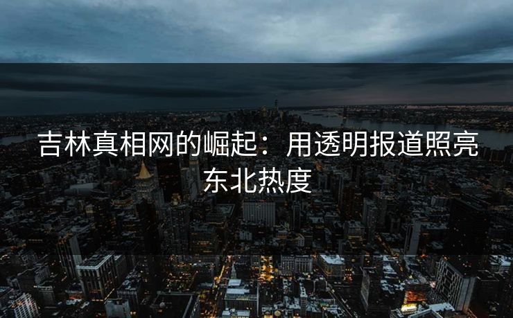 吉林真相网的崛起:用透明报道照亮东北热度 吉林真相网的崛起:用透明报道照亮东北热度