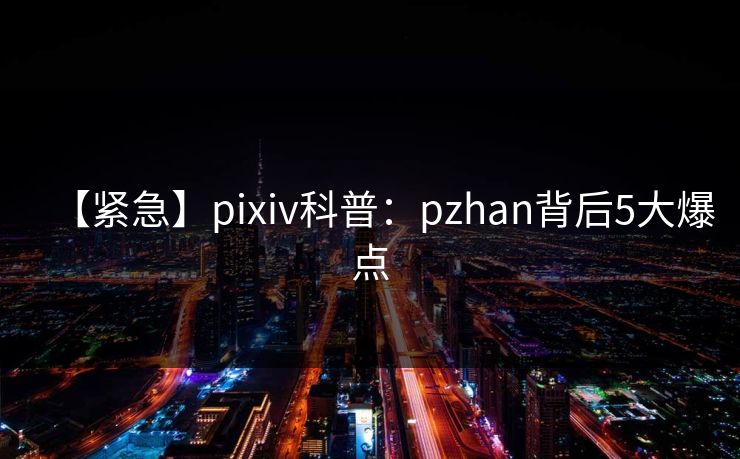 【紧急】pixiv科普：pzhan背后5大爆点
