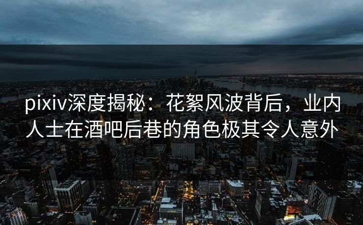 pixiv深度揭秘：花絮风波背后，业内人士在酒吧后巷的角色极其令人意外