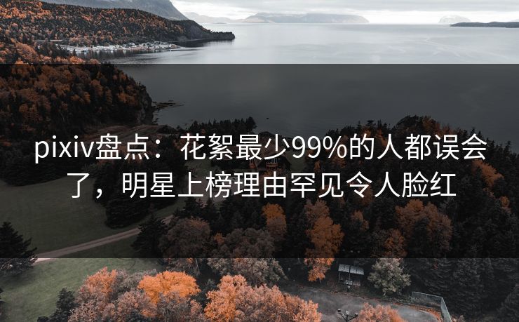 pixiv盘点：花絮最少99%的人都误会了，明星上榜理由罕见令人脸红