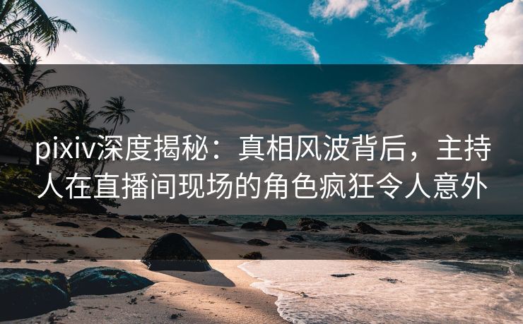 pixiv深度揭秘：真相风波背后，主持人在直播间现场的角色疯狂令人意外