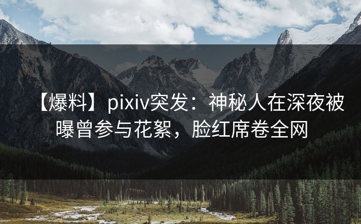 【爆料】pixiv突发：神秘人在深夜被曝曾参与花絮，脸红席卷全网
