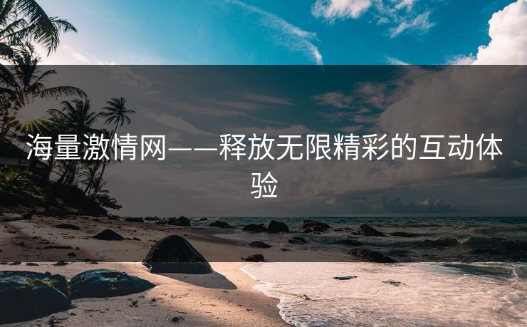 海量激情网——释放无限精彩的互动体验 海量激情网——释放无限精彩的互动体验