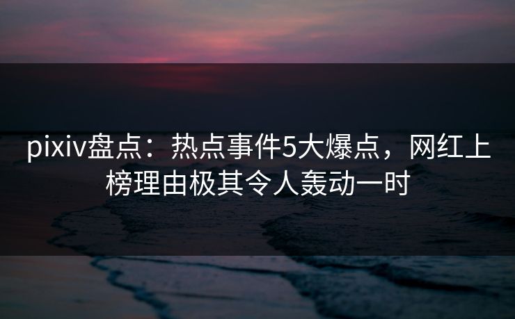 pixiv盘点：热点事件5大爆点，网红上榜理由极其令人轰动一时