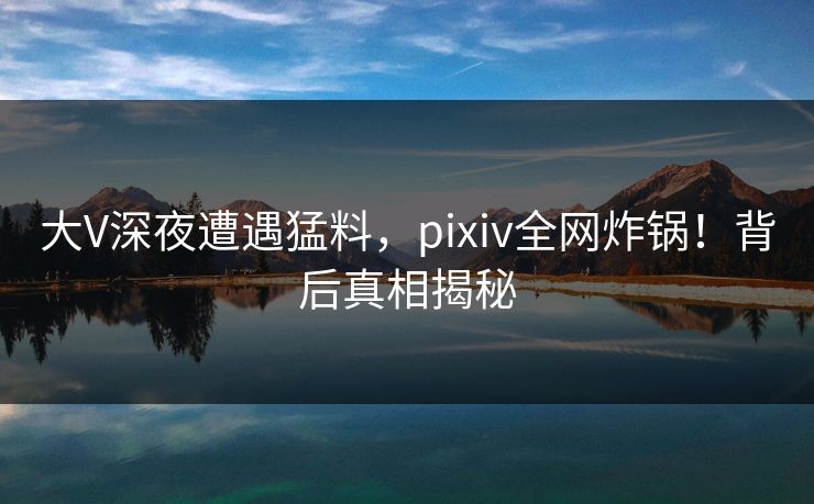 大V深夜遭遇猛料，pixiv全网炸锅！背后真相揭秘