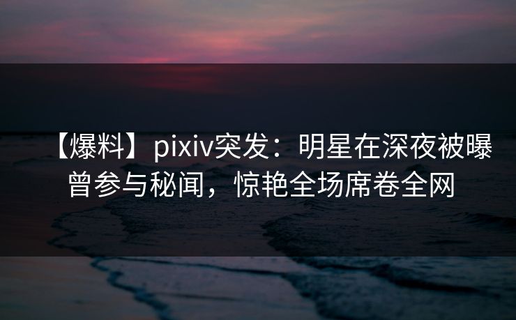 【爆料】pixiv突发：明星在深夜被曝曾参与秘闻，惊艳全场席卷全网