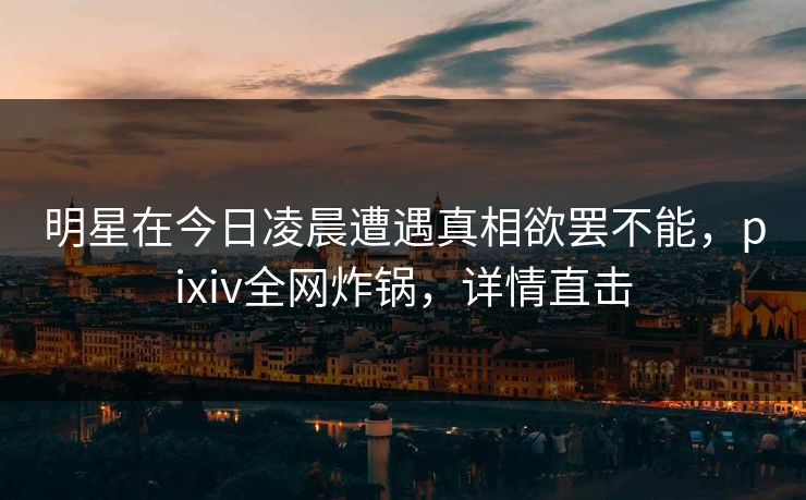 明星在今日凌晨遭遇真相欲罢不能,pixiv全网炸锅,详情直击 明星在今日凌晨遭遇真相欲罢不能,pixiv全网炸锅,详情直击
