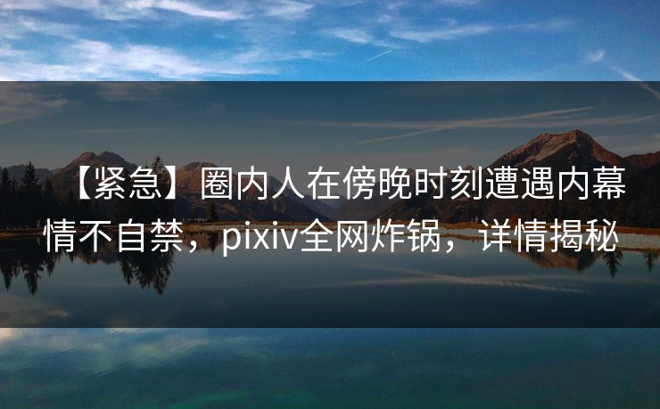 【紧急】圈内人在傍晚时刻遭遇内幕情不自禁，pixiv全网炸锅，详情揭秘
