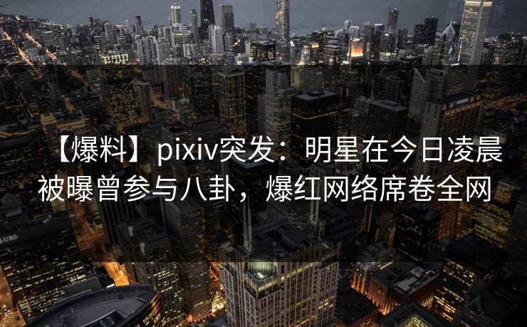 【爆料】pixiv突发：明星在今日凌晨被曝曾参与八卦，爆红网络席卷全网