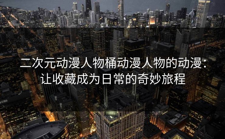二次元动漫人物桶动漫人物的动漫:让收藏成为日常的奇妙旅程 二次元动漫人物桶动漫人物的动漫:让收藏成为日常的奇妙旅程