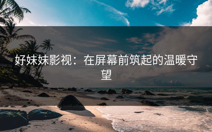 好妹妹影视:在屏幕前筑起的温暖守望