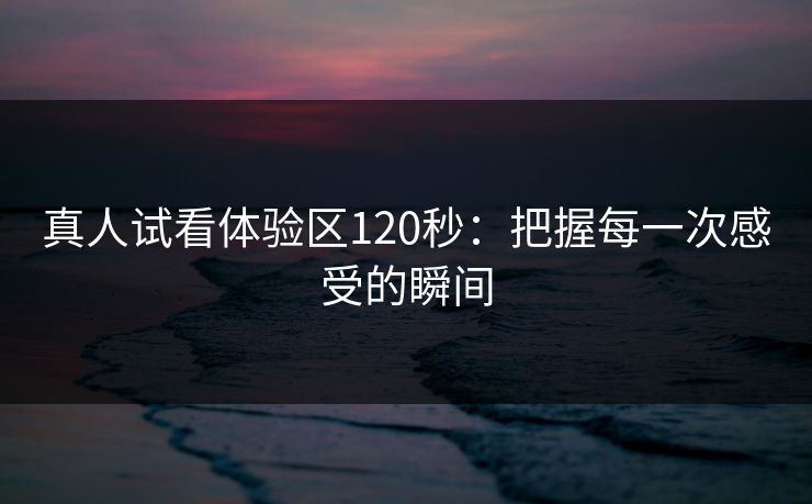 真人试看体验区120秒：把握每一次感受的瞬间