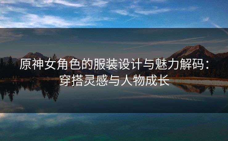 原神女角色的服装设计与魅力解码：穿搭灵感与人物成长