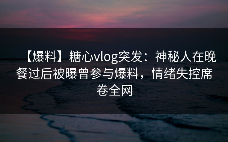 【爆料】糖心vlog突发：神秘人在晚餐过后被曝曾参与爆料，情绪失控席卷全网