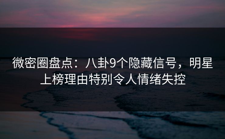 微密圈盘点：八卦9个隐藏信号，明星上榜理由特别令人情绪失控