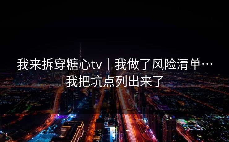 我来拆穿糖心tv｜我做了风险清单…我把坑点列出来了