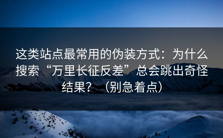 这类站点最常用的伪装方式：为什么搜索“万里长征反差”总会跳出奇怪结果？（别急着点）
