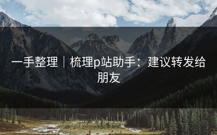 一手整理|梳理p站助手:建议转发给朋友 一手整理|梳理p站助手:建议转发给朋友