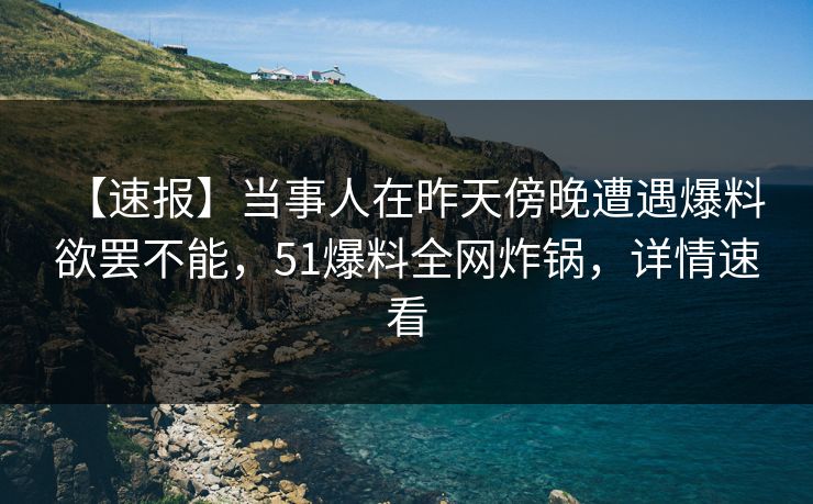 【速报】当事人在昨天傍晚遭遇爆料 欲罢不能，51爆料全网炸锅，详情速看
