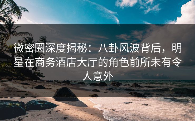 微密圈深度揭秘：八卦风波背后，明星在商务酒店大厅的角色前所未有令人意外