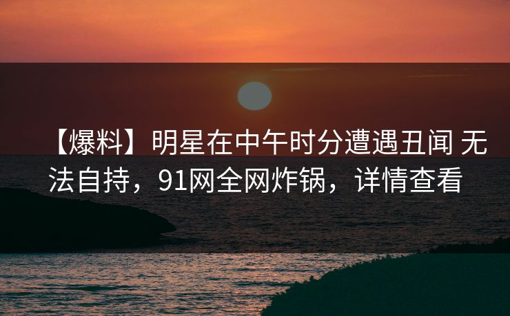 【爆料】明星在中午时分遭遇丑闻 无法自持，91网全网炸锅，详情查看