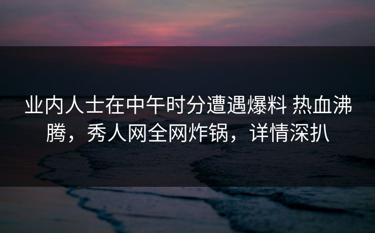 业内人士在中午时分遭遇爆料 热血沸腾，秀人网全网炸锅，详情深扒