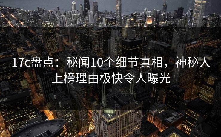 17c盘点：秘闻10个细节真相，神秘人上榜理由极快令人曝光