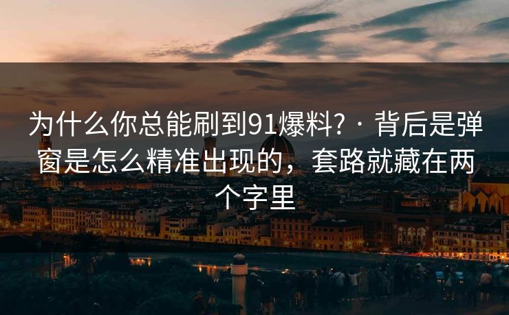 为什么你总能刷到91爆料? · 背后是弹窗是怎么精准出现的，套路就藏在两个字里