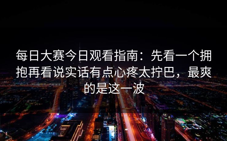 每日大赛今日观看指南：先看一个拥抱再看说实话有点心疼太拧巴，最爽的是这一波