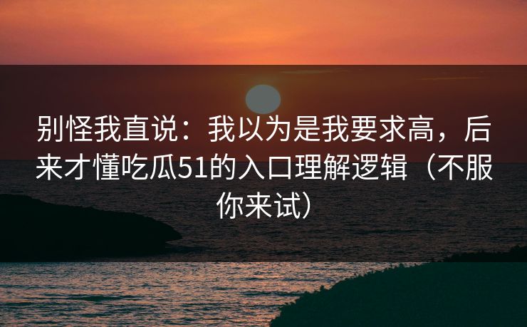 别怪我直说:我以为是我要求高,后来才懂吃瓜51的入口理解逻辑(不服你来试) 别怪我直说:我以为是我要求高,后来才懂吃瓜51的入口理解逻辑(不服你来试)