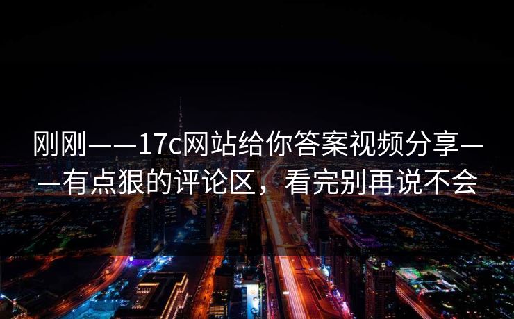 刚刚——17c网站给你答案视频分享——有点狠的评论区，看完别再说不会